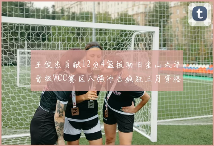 王俊杰贡献12分4篮板助旧金山大学晋级WCC赛区八强冲击疯狂三月资格