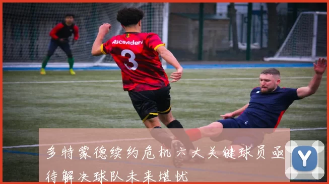 多特蒙德续约危机六大关键球员亟待解决球队未来堪忧