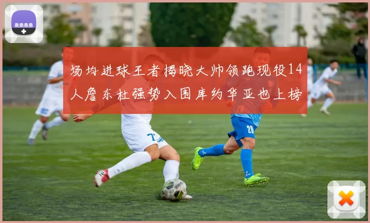 场均进球王者揭晓大帅领跑现役14人詹东杜强势入围库约华亚也上榜