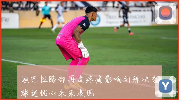 迪巴拉膝部再度疼痛影响训练状态球迷忧心未来表现